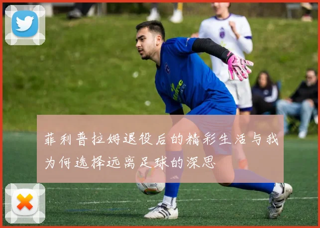菲利普拉姆退役后的精彩生活与我为何选择远离足球的深思