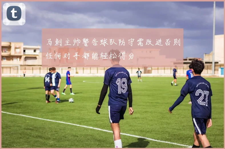 马刺主帅警告球队防守需改进否则任何对手都能轻松得分