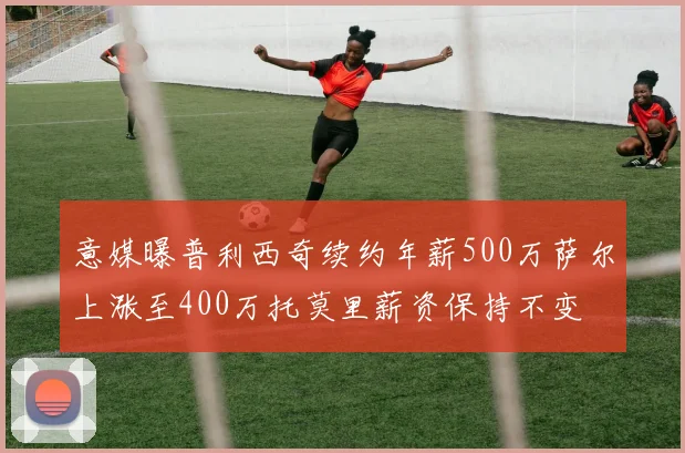 意媒曝普利西奇续约年薪500万萨尔上涨至400万托莫里薪资保持不变