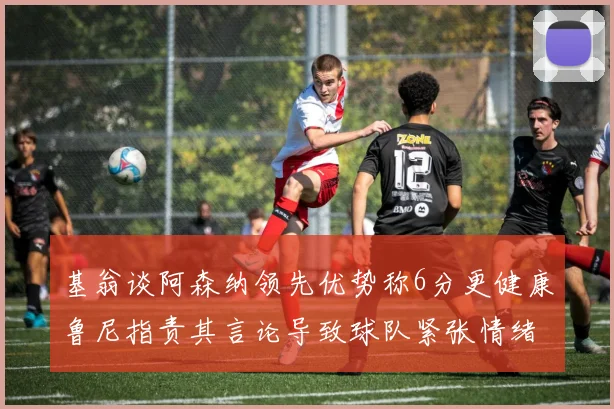 基翁谈阿森纳领先优势称6分更健康鲁尼指责其言论导致球队紧张情绪