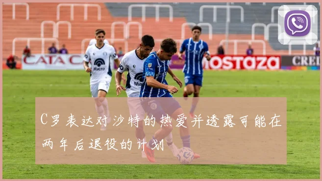 C罗表达对沙特的热爱并透露可能在两年后退役的计划