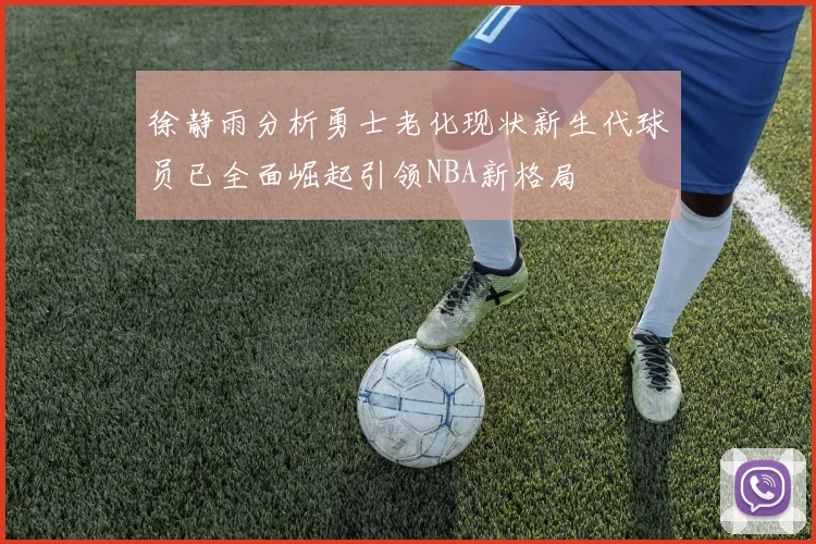 徐静雨分析勇士老化现状新生代球员已全面崛起引领NBA新格局