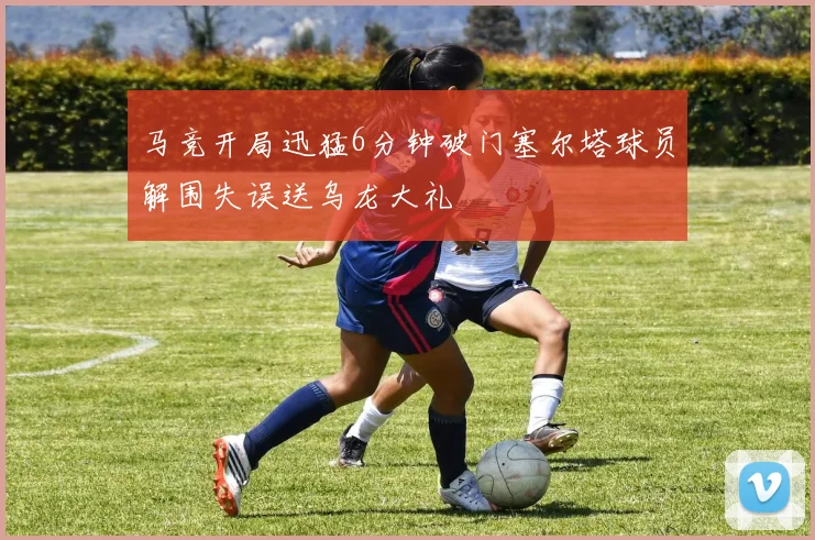 马竞开局迅猛6分钟破门塞尔塔球员解围失误送乌龙大礼