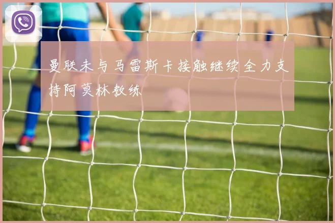 曼联未与马雷斯卡接触继续全力支持阿莫林教练
