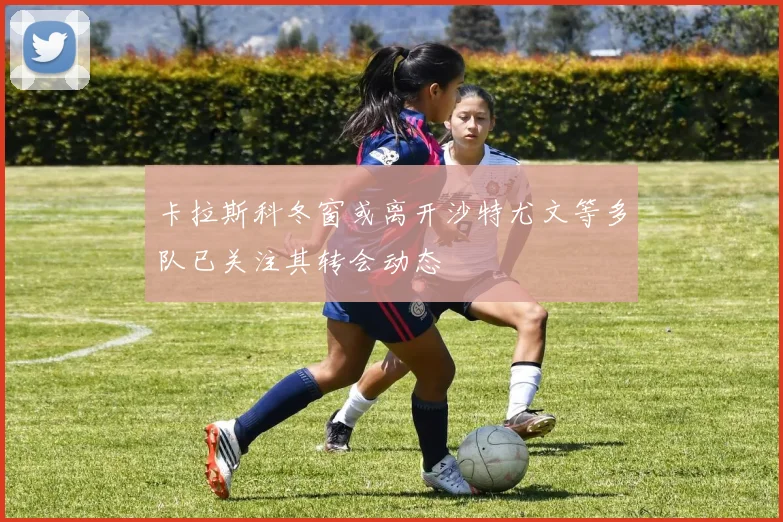 卡拉斯科冬窗或离开沙特尤文等多队已关注其转会动态