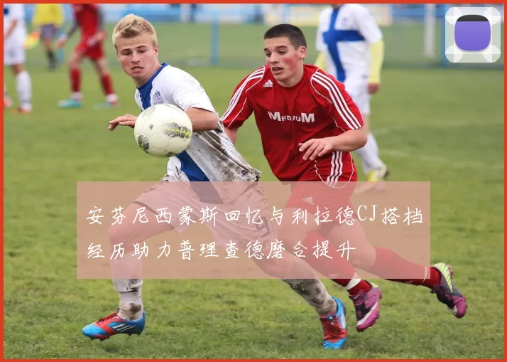 安芬尼西蒙斯回忆与利拉德CJ搭档经历助力普理查德磨合提升