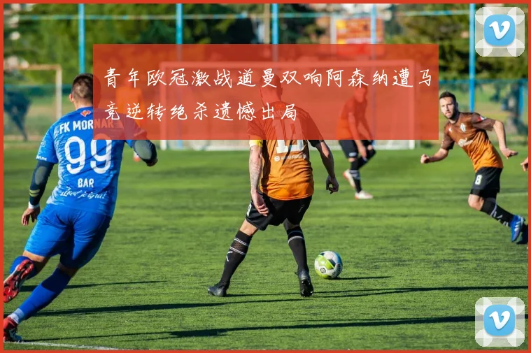 青年欧冠激战道曼双响阿森纳遭马竞逆转绝杀遗憾出局
