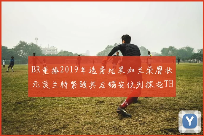 BR重排2019年选秀结果加兰荣膺状元莫兰特紧随其后锡安位列探花THT第30位