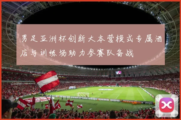 男足亚洲杯创新大本营模式专属酒店与训练场助力参赛队备战